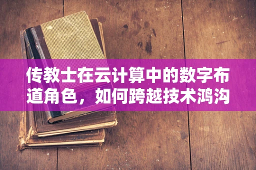 传教士在云计算中的数字布道角色，如何跨越技术鸿沟？