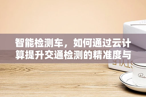 智能检测车，如何通过云计算提升交通检测的精准度与效率？