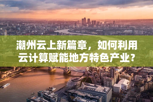 潮州云上新篇章，如何利用云计算赋能地方特色产业？