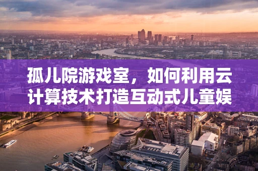 孤儿院游戏室，如何利用云计算技术打造互动式儿童娱乐空间？