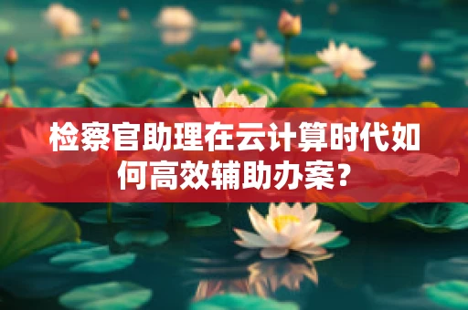 检察官助理在云计算时代如何高效辅助办案？