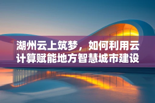湖州云上筑梦，如何利用云计算赋能地方智慧城市建设？