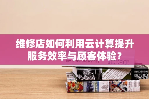 维修店如何利用云计算提升服务效率与顾客体验？