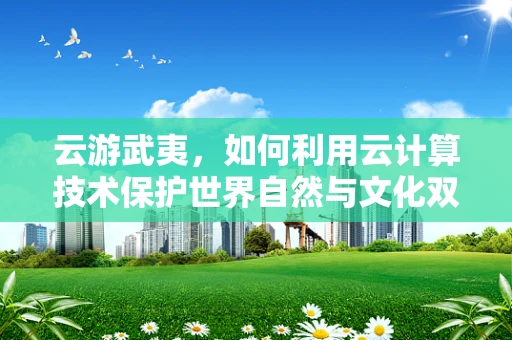 云游武夷，如何利用云计算技术保护世界自然与文化双重遗产？
