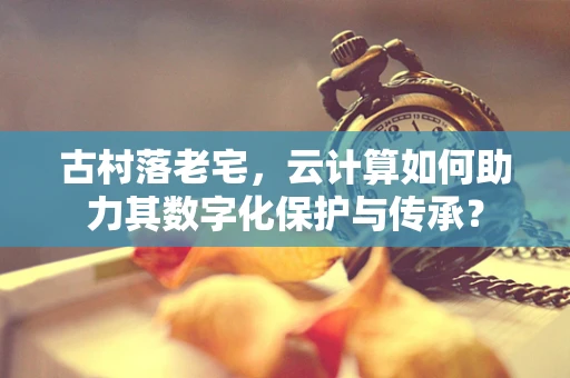 古村落老宅，云计算如何助力其数字化保护与传承？