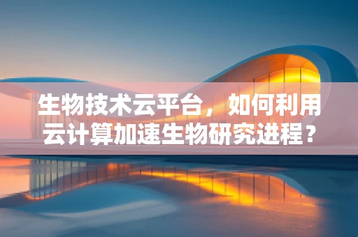 生物技术云平台，如何利用云计算加速生物研究进程？