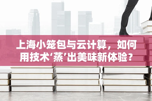 上海小笼包与云计算，如何用技术‘蒸’出美味新体验？
