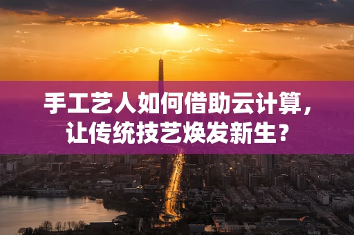 手工艺人如何借助云计算，让传统技艺焕发新生？