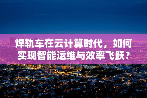 焊轨车在云计算时代，如何实现智能运维与效率飞跃？