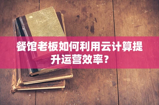 餐馆老板如何利用云计算提升运营效率？