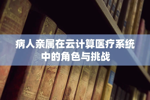 病人亲属在云计算医疗系统中的角色与挑战
