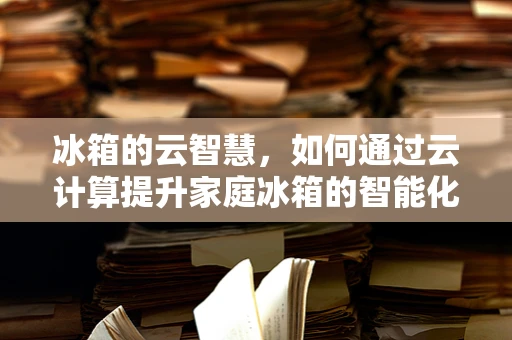 冰箱的云智慧，如何通过云计算提升家庭冰箱的智能化水平？