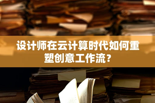 设计师在云计算时代如何重塑创意工作流？