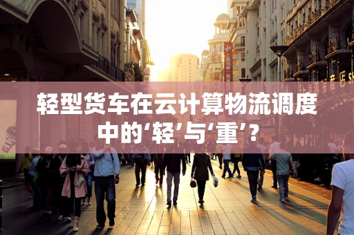 轻型货车在云计算物流调度中的‘轻’与‘重’？