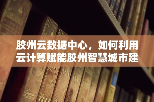 胶州云数据中心，如何利用云计算赋能胶州智慧城市建设？