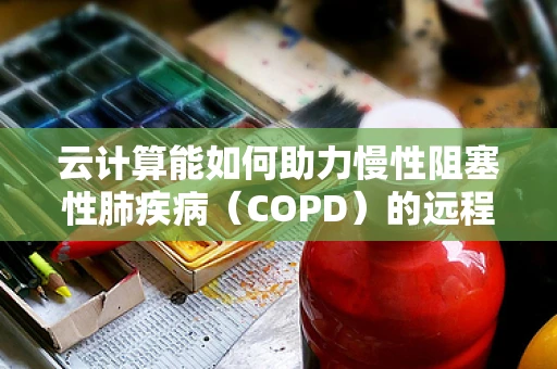 云计算能如何助力慢性阻塞性肺疾病（COPD）的远程管理与个性化治疗？