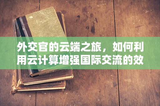外交官的云端之旅，如何利用云计算增强国际交流的效率与安全？