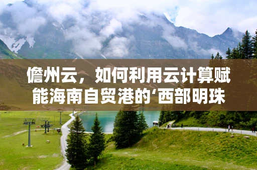 儋州云，如何利用云计算赋能海南自贸港的‘西部明珠’？