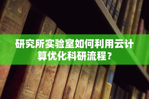 研究所实验室如何利用云计算优化科研流程？
