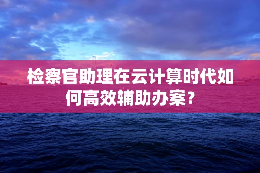 检察官助理在云计算时代如何高效辅助办案？