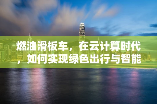燃油滑板车，在云计算时代，如何实现绿色出行与智能管理的双重飞跃？