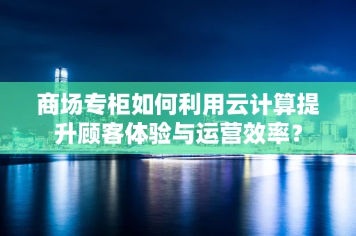 商场专柜如何利用云计算提升顾客体验与运营效率？