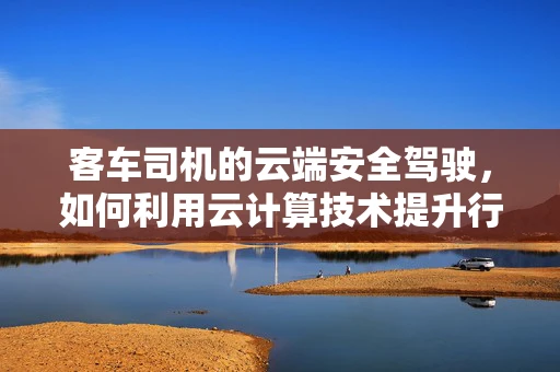 客车司机的云端安全驾驶，如何利用云计算技术提升行车安全？