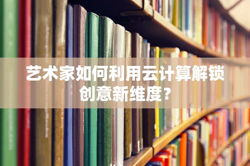艺术家如何利用云计算解锁创意新维度？