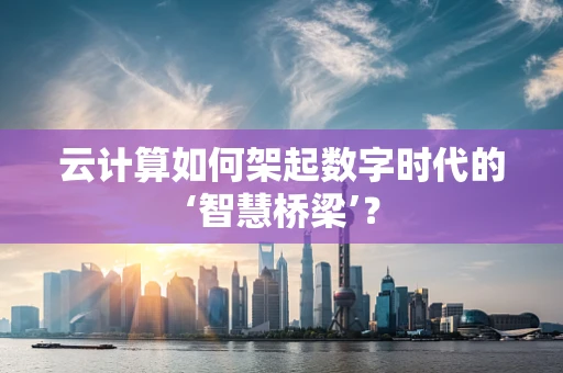云计算如何架起数字时代的‘智慧桥梁’？