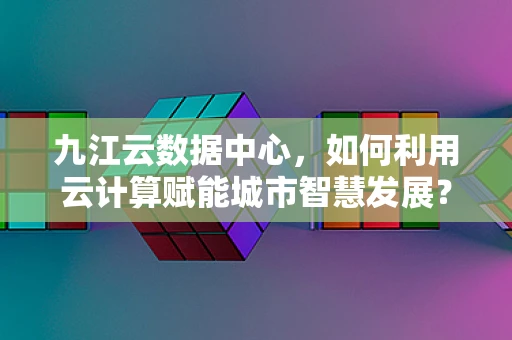 九江云数据中心，如何利用云计算赋能城市智慧发展？