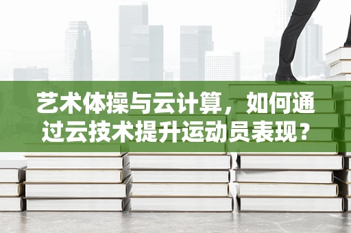 艺术体操与云计算，如何通过云技术提升运动员表现？