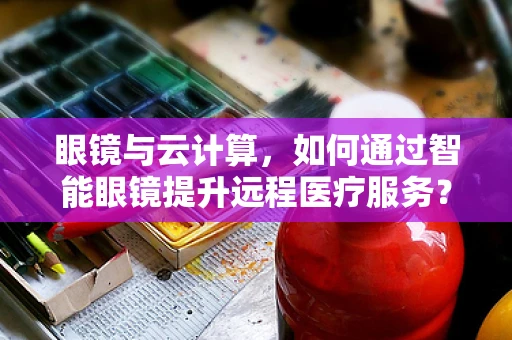眼镜与云计算，如何通过智能眼镜提升远程医疗服务？