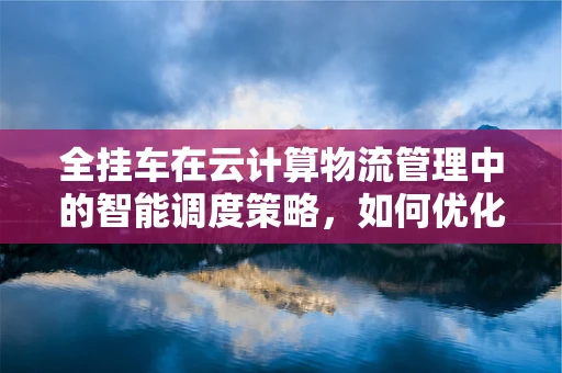 全挂车在云计算物流管理中的智能调度策略，如何优化运输效率？