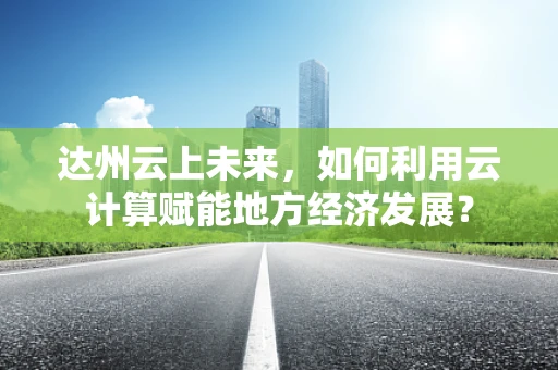 达州云上未来，如何利用云计算赋能地方经济发展？