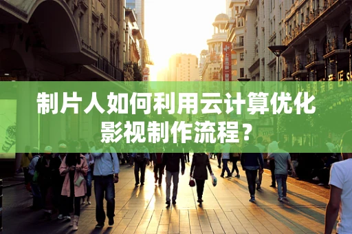 制片人如何利用云计算优化影视制作流程？