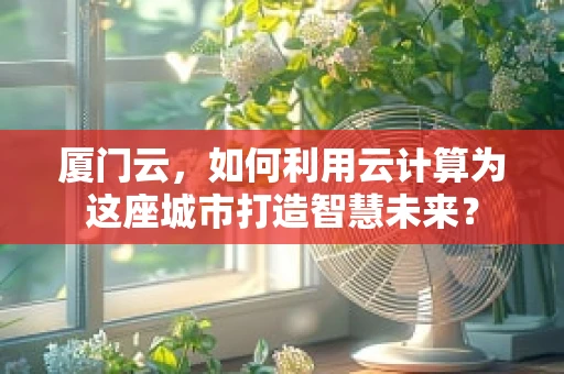 厦门云，如何利用云计算为这座城市打造智慧未来？