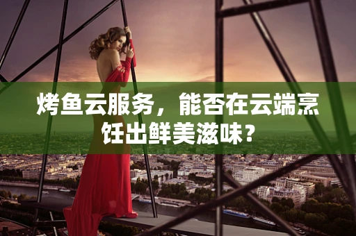 烤鱼云服务，能否在云端烹饪出鲜美滋味？