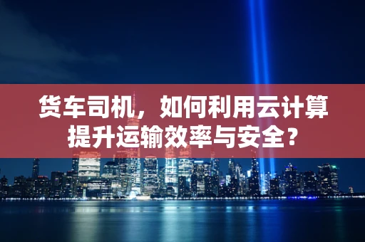 货车司机，如何利用云计算提升运输效率与安全？