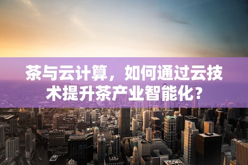 茶与云计算，如何通过云技术提升茶产业智能化？