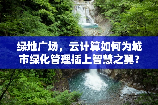 绿地广场，云计算如何为城市绿化管理插上智慧之翼？
