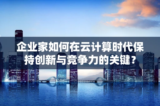 企业家如何在云计算时代保持创新与竞争力的关键？