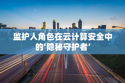 监护人角色在云计算安全中的‘隐秘守护者’