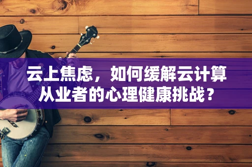 云上焦虑，如何缓解云计算从业者的心理健康挑战？