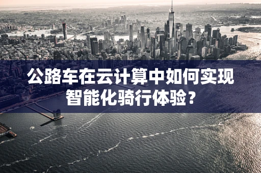 公路车在云计算中如何实现智能化骑行体验？