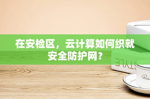 在安检区，云计算如何织就安全防护网？