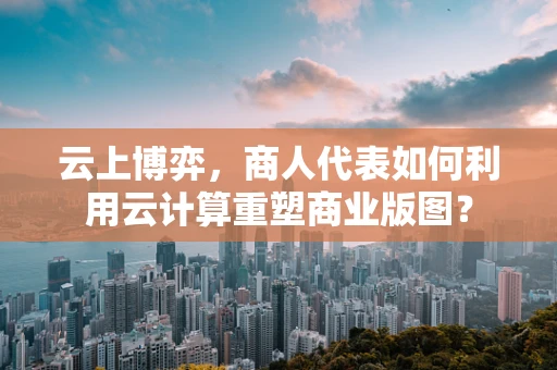 云上博弈，商人代表如何利用云计算重塑商业版图？