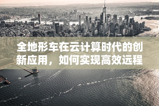 全地形车在云计算时代的创新应用，如何实现高效远程监控与维护？