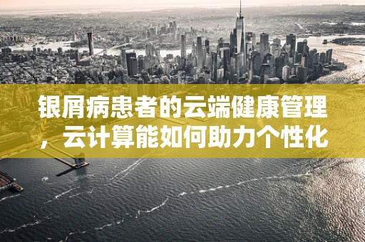 银屑病患者的云端健康管理，云计算能如何助力个性化治疗？