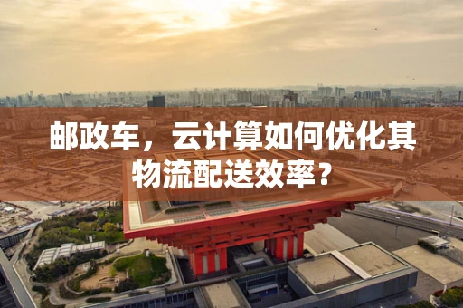 邮政车，云计算如何优化其物流配送效率？