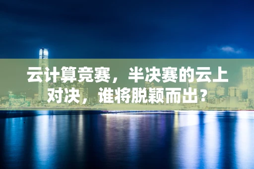 云计算竞赛，半决赛的云上对决，谁将脱颖而出？